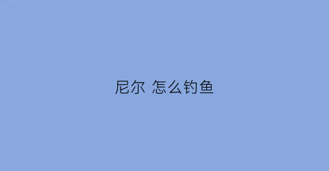 尼尔怎么钓鱼(尼尔钓鱼结局怎么触发)